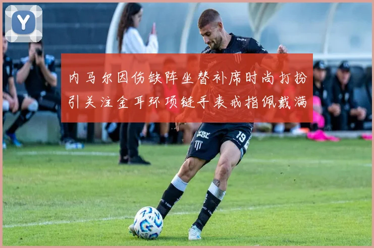 内马尔因伤缺阵坐替补席时尚打扮引关注金耳环项链手表戒指佩戴满身