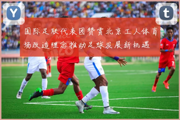 国际足联代表团赞赏北京工人体育场改造理念推动足球发展新机遇