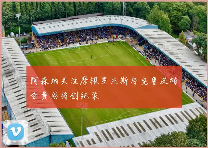 阿森纳关注摩根罗杰斯与克鲁皮转会费或将创纪录