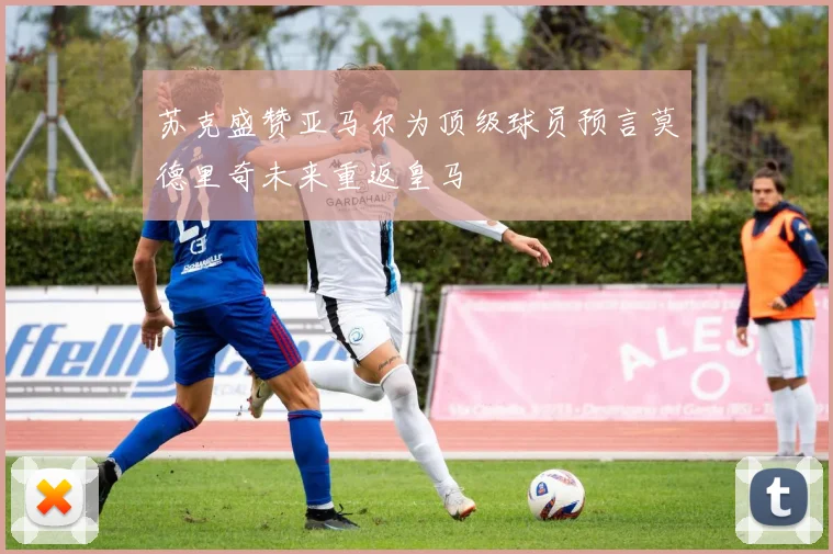 苏克盛赞亚马尔为顶级球员预言莫德里奇未来重返皇马