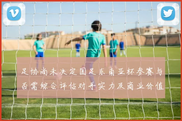 足协尚未决定国足东南亚杯参赛与否需综合评估对手实力及商业价值