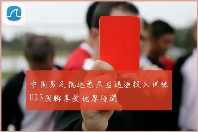 中国男足抵达悉尼后迅速投入训练U23国脚享受优厚待遇