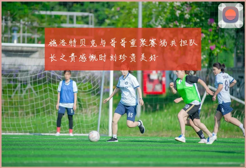 施洛特贝克与哥哥重聚赛场共担队长之责感慨时刻珍贵美好