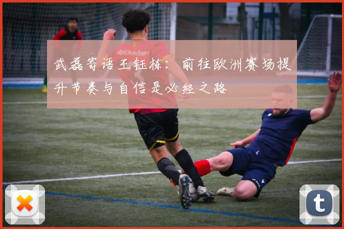 武磊寄语王钰栋：前往欧洲赛场提升节奏与自信是必经之路