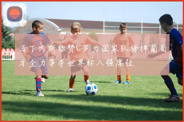 马丁内斯称赞C罗为国家队榜样葡萄牙全力争夺世界杯八强席位