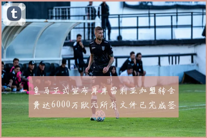 皇马正式宣布库库雷利亚加盟转会费达6000万欧元所有文件已完成签署
