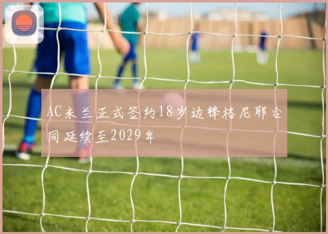AC米兰正式签约18岁边锋格尼耶合同延续至2029年