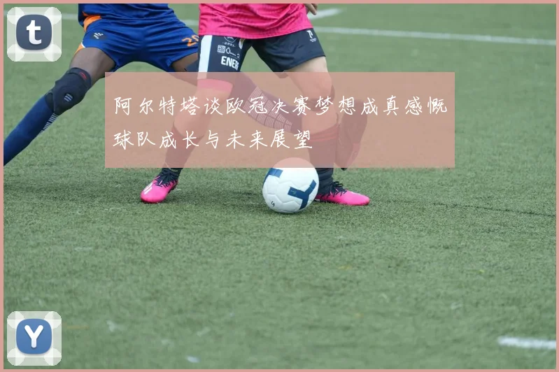 阿尔特塔谈欧冠决赛梦想成真感慨球队成长与未来展望