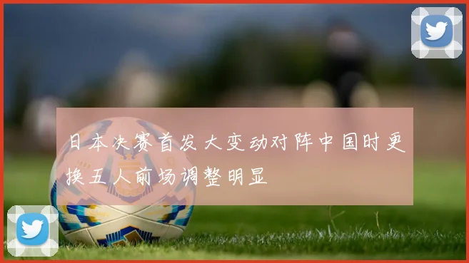 日本决赛首发大变动对阵中国时更换五人前场调整明显