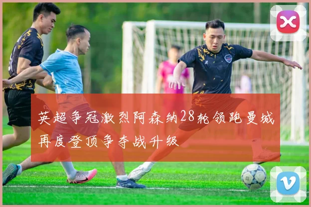 英超争冠激烈阿森纳28轮领跑曼城再度登顶争夺战升级
