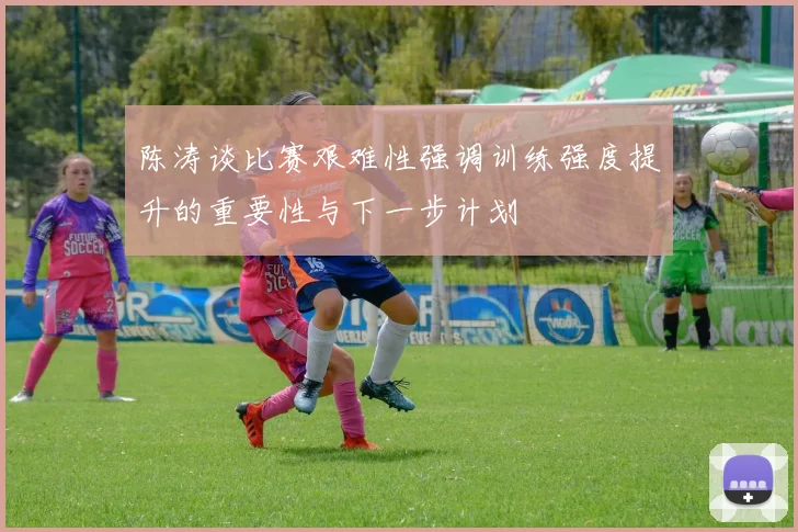 陈涛谈比赛艰难性强调训练强度提升的重要性与下一步计划