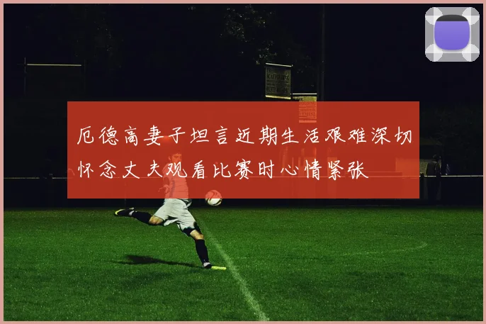 厄德高妻子坦言近期生活艰难深切怀念丈夫观看比赛时心情紧张
