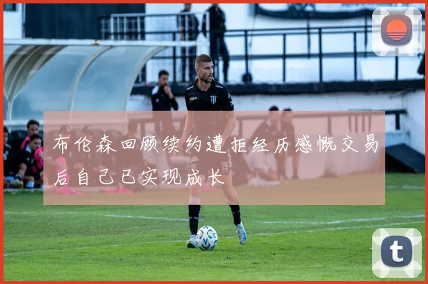 布伦森回顾续约遭拒经历感慨交易后自己已实现成长