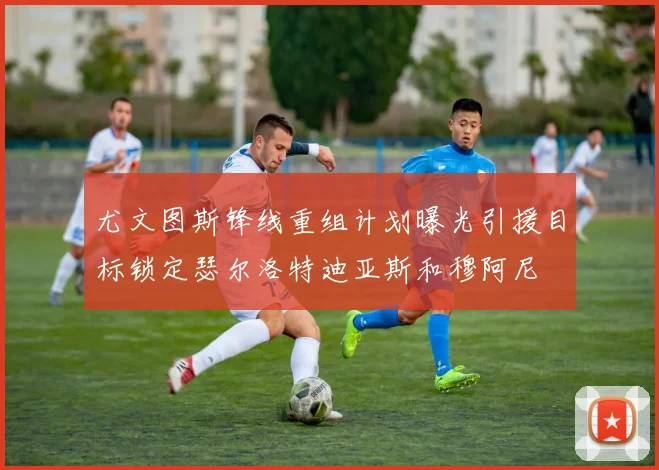 尤文图斯锋线重组计划曝光引援目标锁定瑟尔洛特迪亚斯和穆阿尼