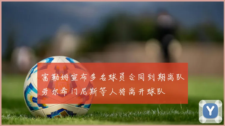 富勒姆宣布多名球员合同到期离队劳尔希门尼斯等人将离开球队