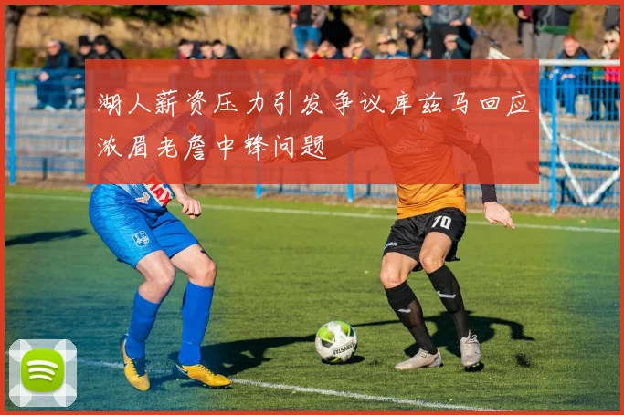 湖人薪资压力引发争议库兹马回应浓眉老詹中锋问题