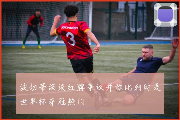 波切蒂诺谈红牌争议并称比利时是世界杯夺冠热门