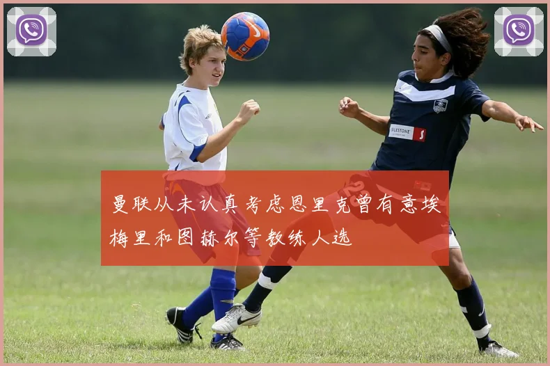曼联从未认真考虑恩里克曾有意埃梅里和图赫尔等教练人选