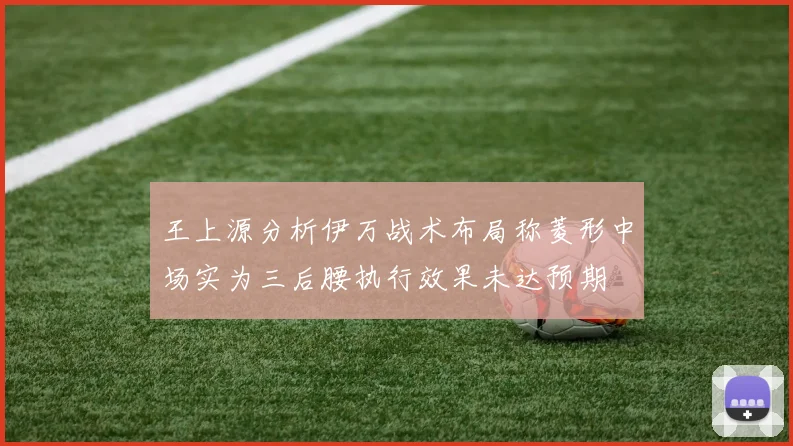 王上源分析伊万战术布局称菱形中场实为三后腰执行效果未达预期