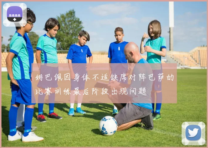 姆巴佩因身体不适缺席对阵巴萨的比赛训练最后阶段出现问题