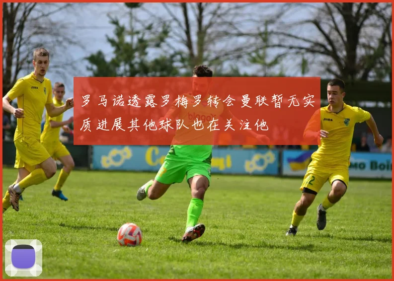 罗马诺透露罗梅罗转会曼联暂无实质进展其他球队也在关注他