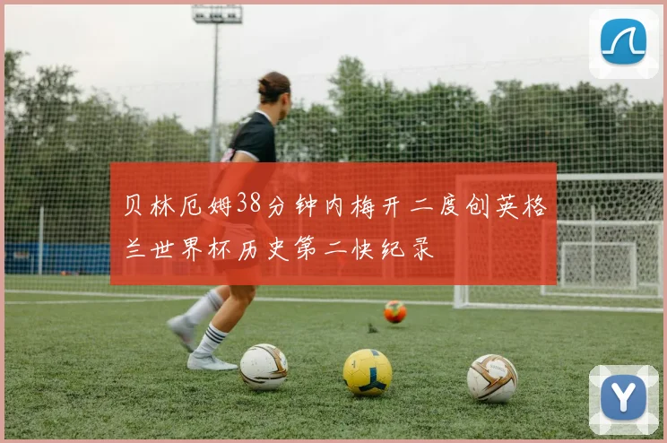 贝林厄姆38分钟内梅开二度创英格兰世界杯历史第二快纪录