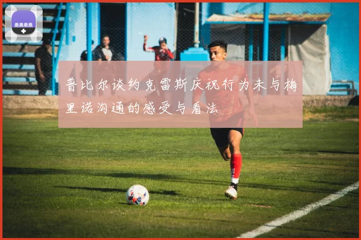 普比尔谈约克雷斯庆祝行为未与梅里诺沟通的感受与看法