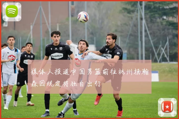 媒体人报道中国男篮前往杭州杨瀚森因规定将独自出行