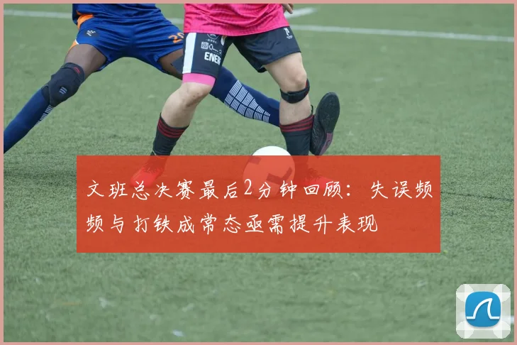 文班总决赛最后2分钟回顾：失误频频与打铁成常态亟需提升表现