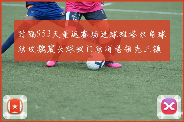 时隔953天重返赛场进球维塔尔角球助攻魏震头球破门助海港领先三镇