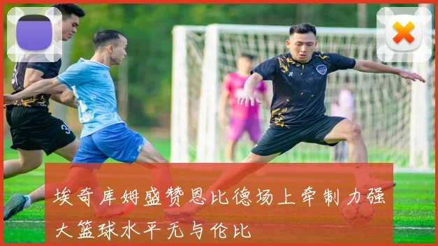 埃奇库姆盛赞恩比德场上牵制力强大篮球水平无与伦比