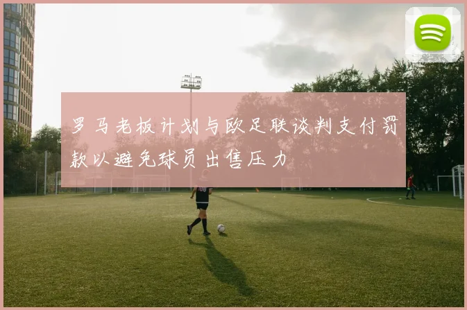罗马老板计划与欧足联谈判支付罚款以避免球员出售压力
