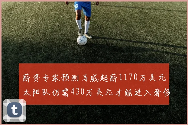 薪资专家预测马威起薪1170万美元太阳队仍需430万美元才能进入奢侈税